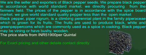 We are the seller and exporters of Black pepper seeds. We prepare black pepper in accordance with world standard market. we directly procuring  from the farmers field. The prices of the pepper is in accordance with the spice board market. we give world standard quality pepper less than the  open market Black pepper, piper nigrum, is a climbing perennial plant in the family piperaceae which is grown for its fruits. The fruits are used to produce black, white and greenpeppercorns which are commonly used as a spice in cooking. Black pepper may be vining or have bushy, wooden.  The price starts from INR51900per Quintal  For Exact pricing and other details contact directly
